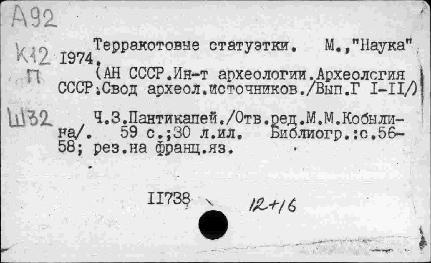 ﻿Ä92
у ;^^Терракотовые статуэтки. М.»"Наука". П (АН СССР.Ин-т археологии.Археология
СССР;Свод археолЛсточников./Вып.Г 1-І!/) ьм	Ч. 3. Пантикапеи. /Отв. ред .М. М. Кобы лина/. 59 с.;30 л.ил.	Библиогр.:с.56-
58; рез.на франц.яз.
II73S X